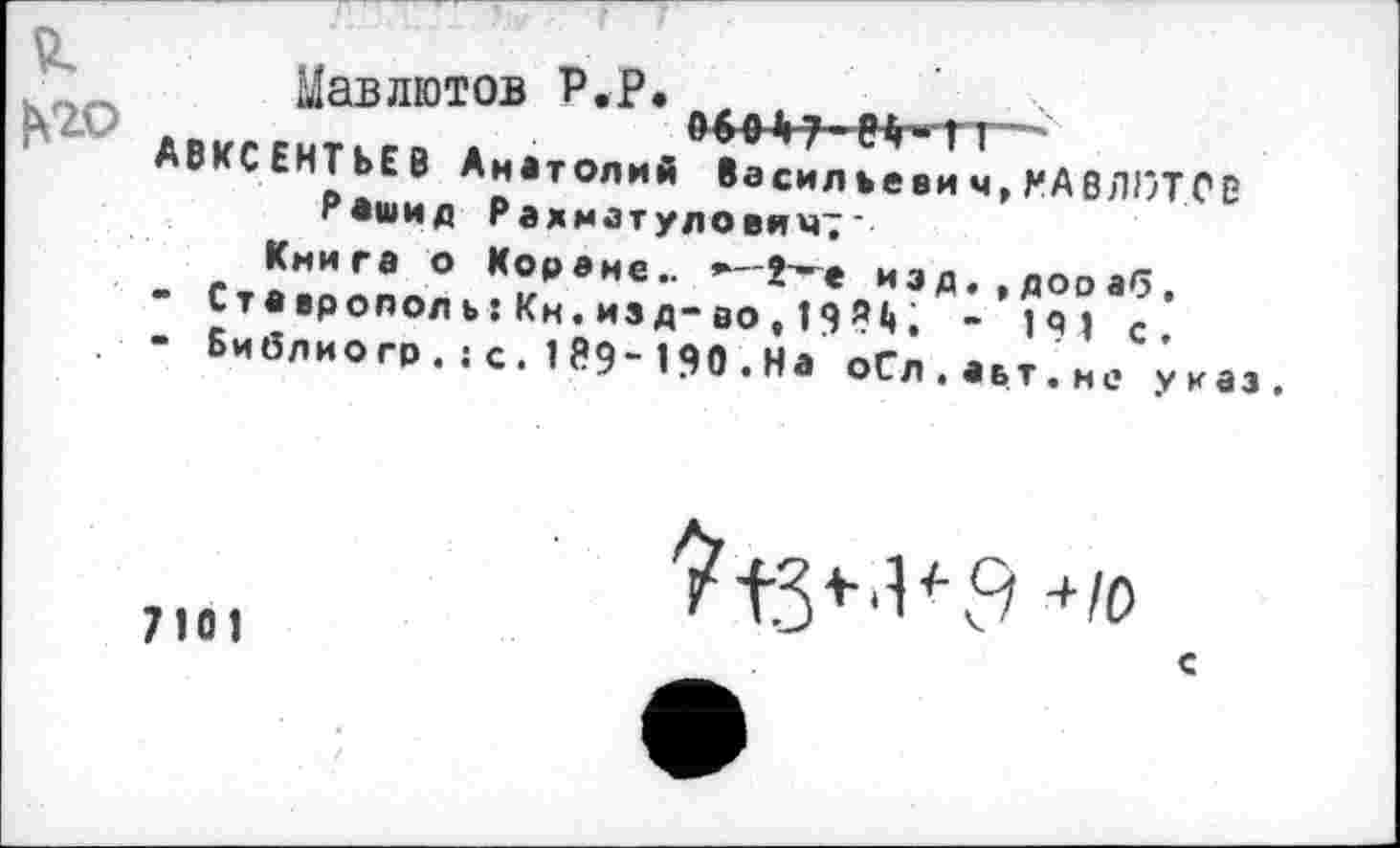 ﻿Цавлютов Р.Р. 9>|>7 еИгп—
АВКСЕНТЬЕВ Анатолий басил ъеви ч, КА8ЛОТ.СВ Рашид Рахматуловимт‘
Книга о Кораме.. *-2~е иэд.,дораб.
-	Ставрополь: Кн.изд-во, 198*». - 19, с.
-	Библио гр.:с.189“190•На оСл.аьт.не указ.
7Ю1
